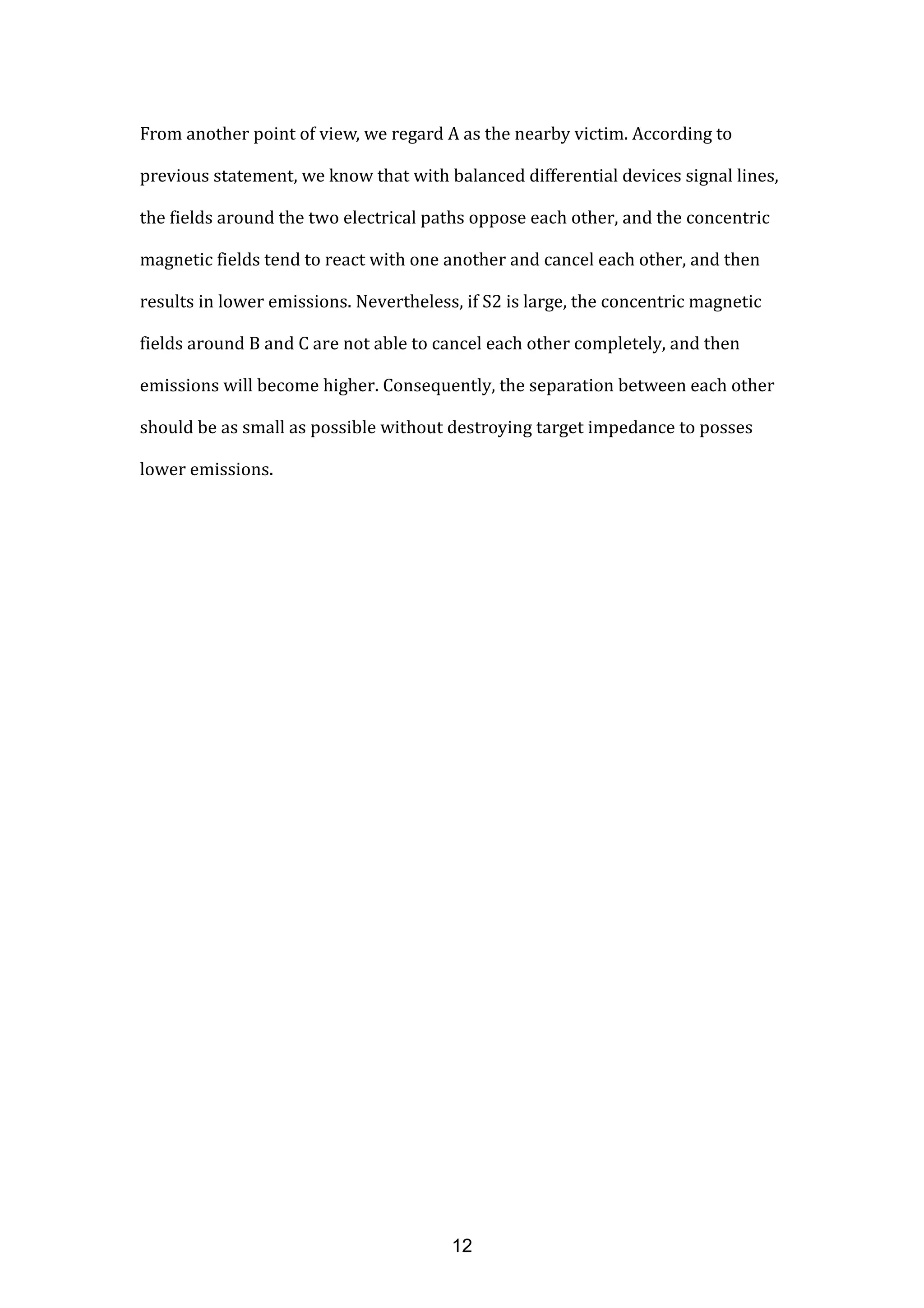 From another point of view, we regard A as the nearby victim. According to
previous statement, we know that with balanced differential devices signal lines,
the fields around the two electrical paths oppose each other, and the concentric
magnetic fields tend to react with one another and cancel each other, and then
results in lower emissions. Nevertheless, if S2 is large, the concentric magnetic
fields around B and C are not able to cancel each other completely, and then
emissions will become higher. Consequently, the separation between each other
should be as small as possible without destroying target impedance to posses
lower emissions.
12
 