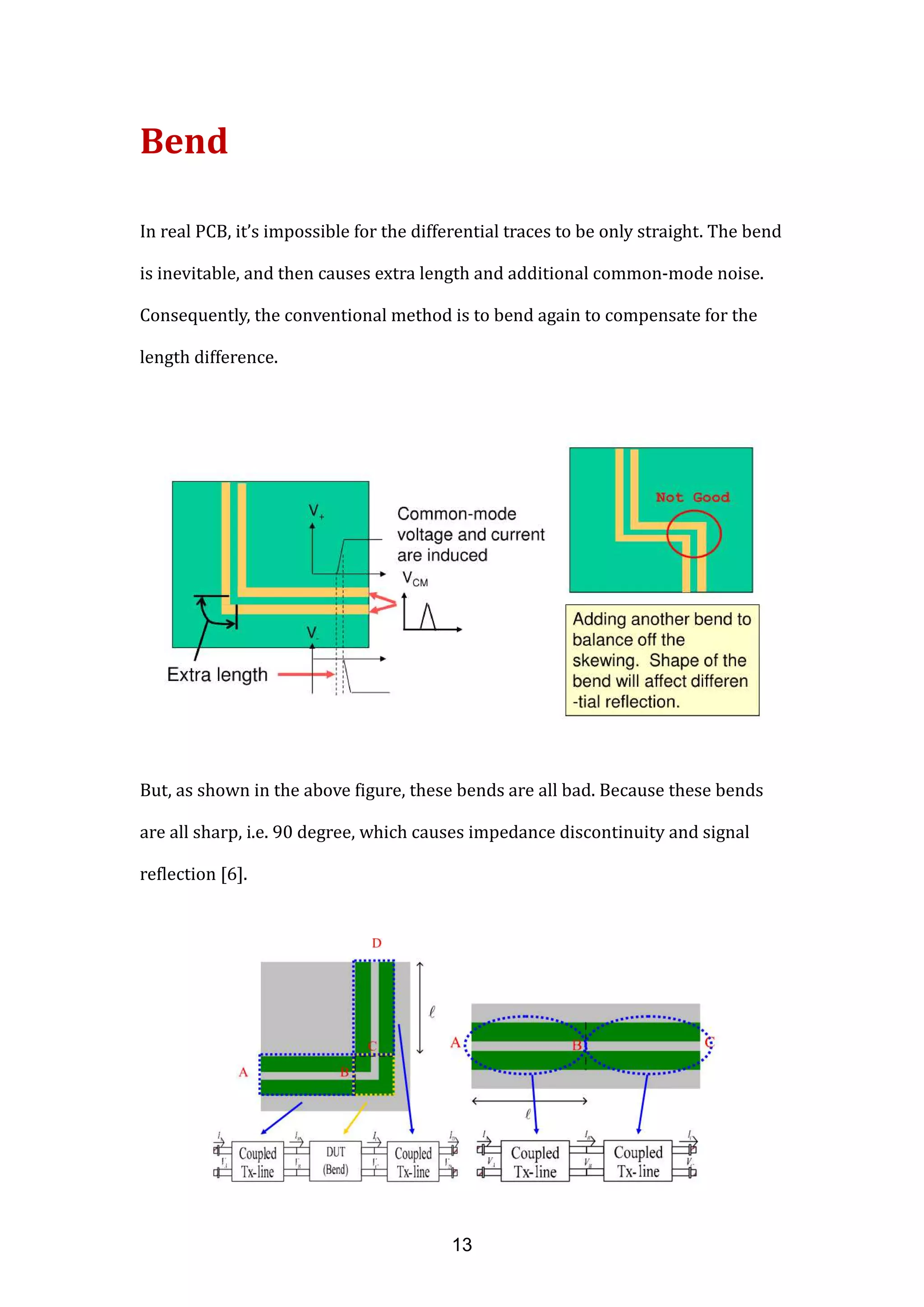Bend
In real PCB, it’s impossible for the differential traces to be only straight. The bend
is inevitable, and then causes extra length and additional common-mode noise.
Consequently, the conventional method is to bend again to compensate for the
length difference.
But, as shown in the above figure, these bends are all bad. Because these bends
are all sharp, i.e. 90 degree, which causes impedance discontinuity and signal
reflection [6].
13
 