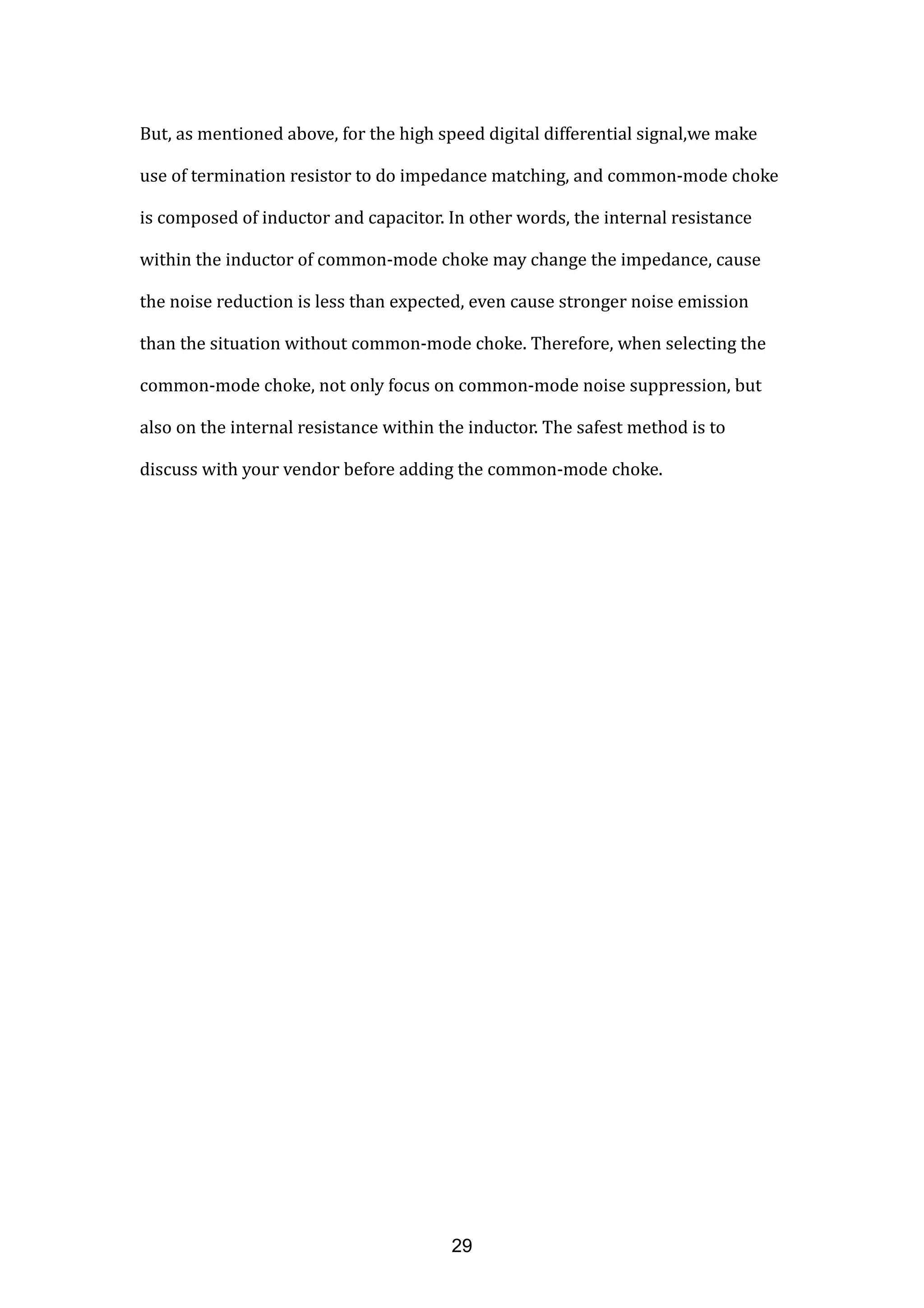 But, as mentioned above, for the high speed digital differential signal,we make
use of termination resistor to do impedance matching, and common-mode choke
is composed of inductor and capacitor. In other words, the internal resistance
within the inductor of common-mode choke may change the impedance, cause
the noise reduction is less than expected, even cause stronger noise emission
than the situation without common-mode choke. Therefore, when selecting the
common-mode choke, not only focus on common-mode noise suppression, but
also on the internal resistance within the inductor. The safest method is to
discuss with your vendor before adding the common-mode choke.
29
 