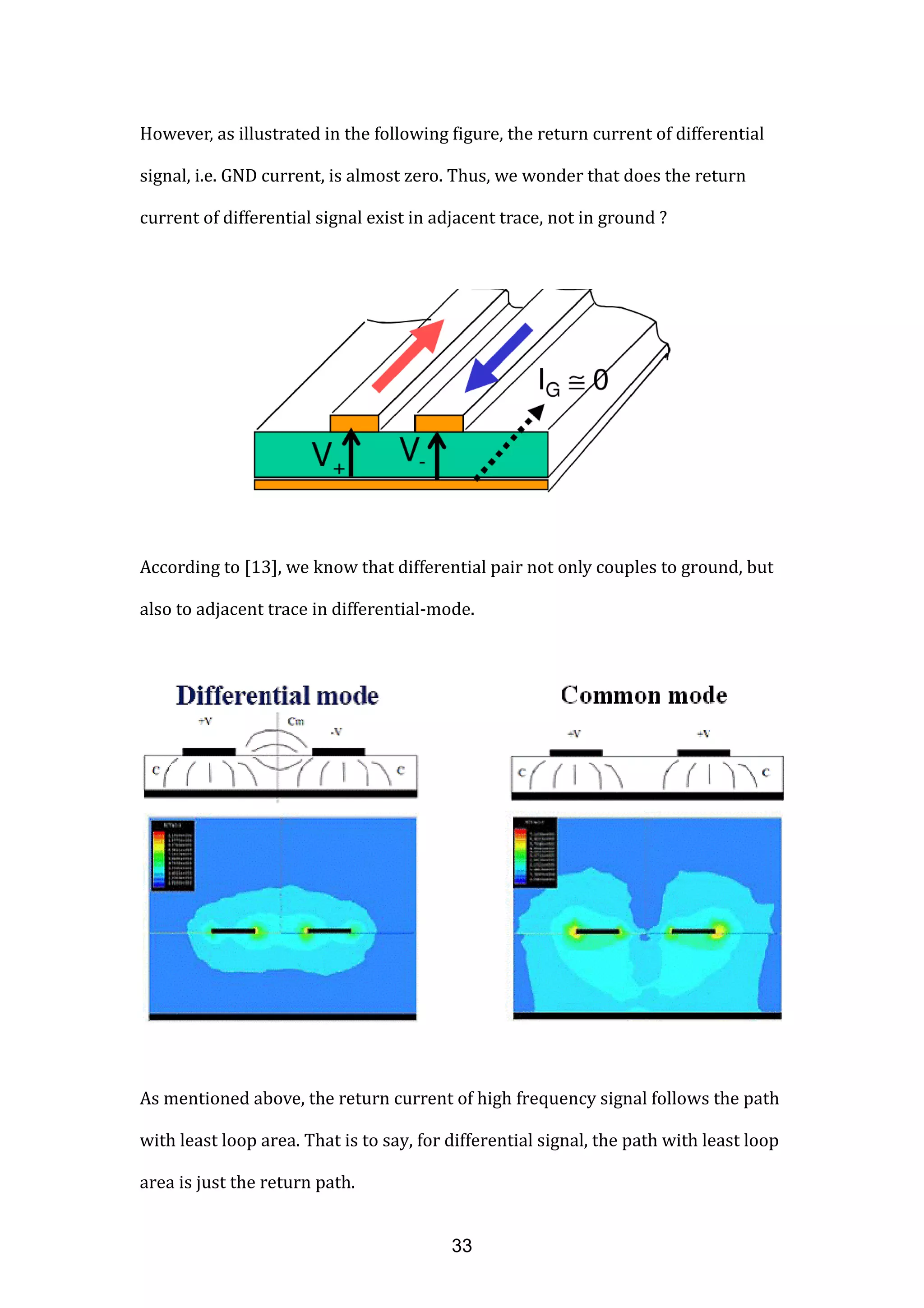 However, as illustrated in the following figure, the return current of differential
signal, i.e. GND current, is almost zero. Thus, we wonder that does the return
current of differential signal exist in adjacent trace, not in ground ?
According to [13], we know that differential pair not only couples to ground, but
also to adjacent trace in differential-mode.
As mentioned above, the return current of high frequency signal follows the path
with least loop area. That is to say, for differential signal, the path with least loop
area is just the return path.
33
 
