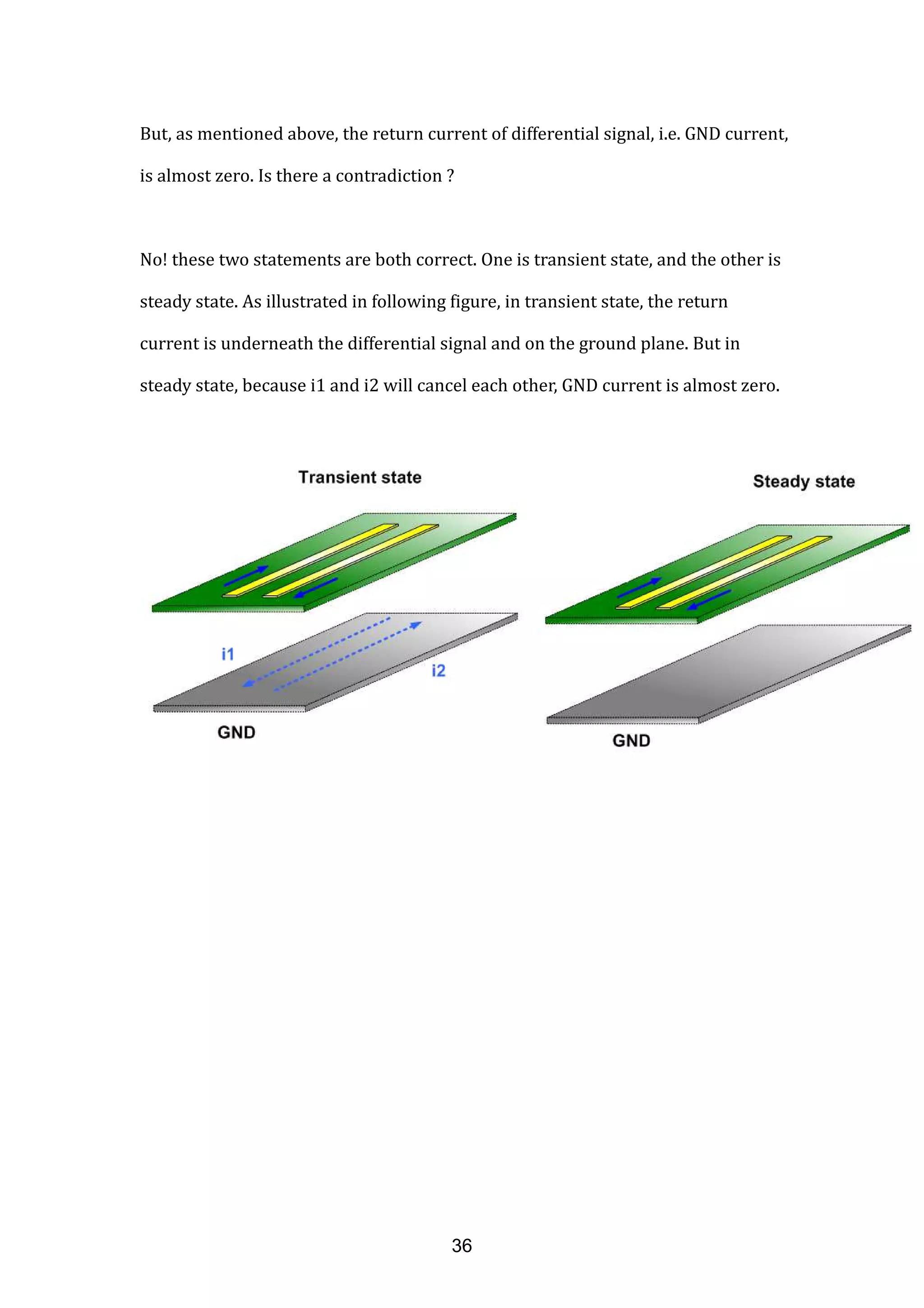 But, as mentioned above, the return current of differential signal, i.e. GND current,
is almost zero. Is there a contradiction ?
No! these two statements are both correct. One is transient state, and the other is
steady state. As illustrated in following figure, in transient state, the return
current is underneath the differential signal and on the ground plane. But in
steady state, because i1 and i2 will cancel each other, GND current is almost zero.
36
 