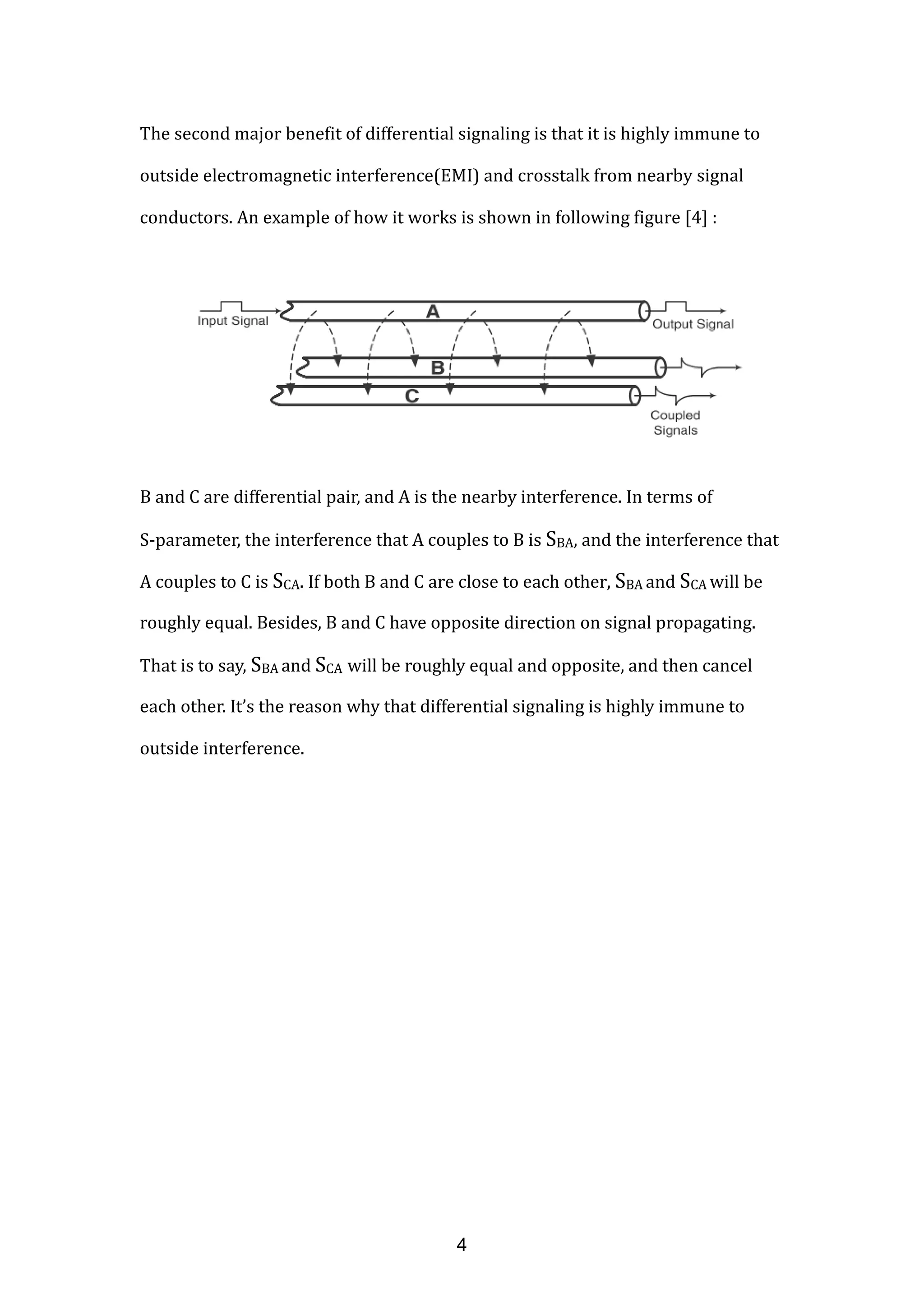 The second major benefit of differential signaling is that it is highly immune to
outside electromagnetic interference(EMI) and crosstalk from nearby signal
conductors. An example of how it works is shown in following figure [4] :
B and C are differential pair, and A is the nearby interference. In terms of
S-parameter, the interference that A couples to B is SBA, and the interference that
A couples to C is SCA. If both B and C are close to each other, SBA and SCA will be
roughly equal. Besides, B and C have opposite direction on signal propagating.
That is to say, SBA and SCA will be roughly equal and opposite, and then cancel
each other. It’s the reason why that differential signaling is highly immune to
outside interference.
4
 