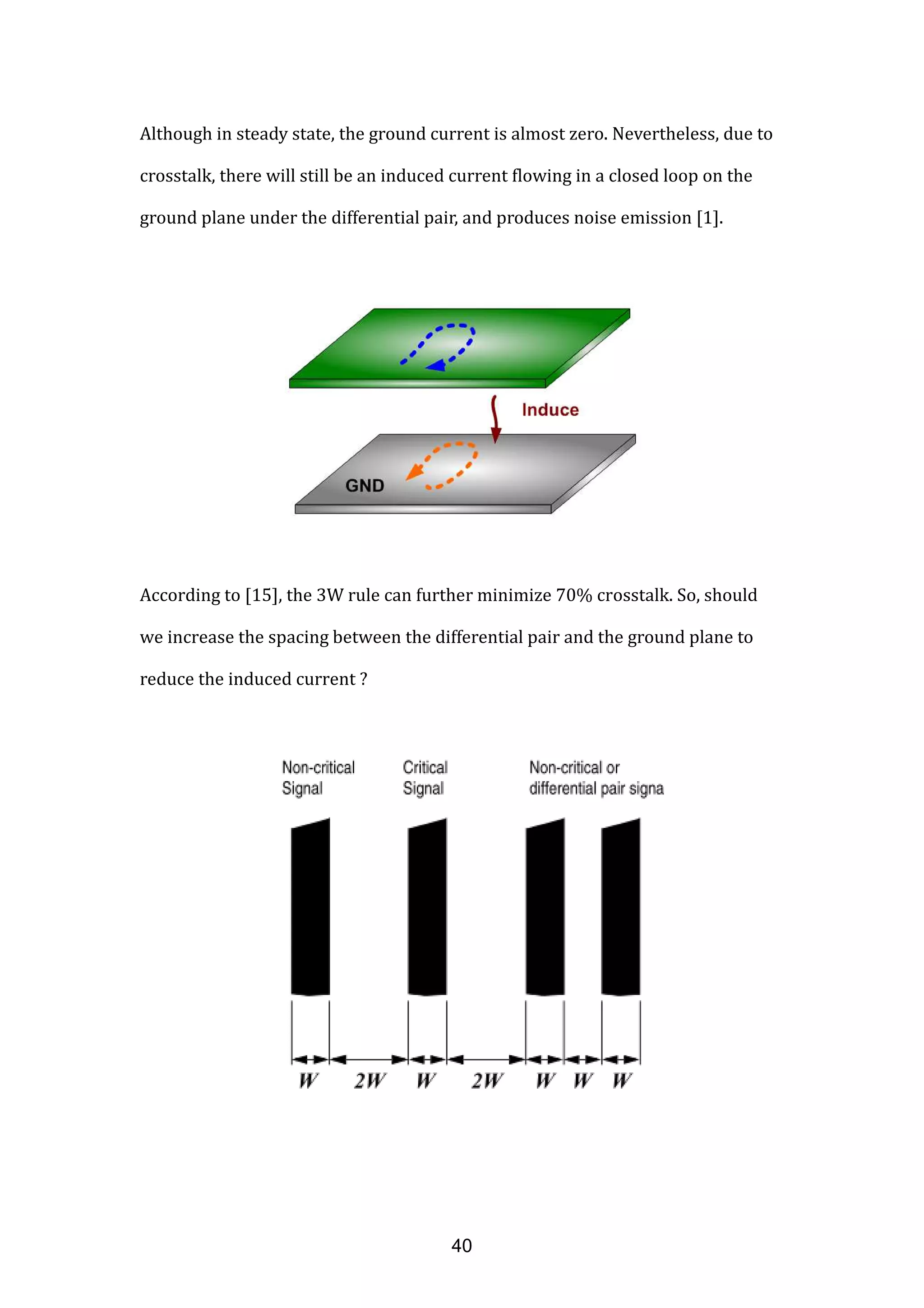Although in steady state, the ground current is almost zero. Nevertheless, due to
crosstalk, there will still be an induced current flowing in a closed loop on the
ground plane under the differential pair, and produces noise emission [1].
According to [15], the 3W rule can further minimize 70% crosstalk. So, should
we increase the spacing between the differential pair and the ground plane to
reduce the induced current ?
40
 