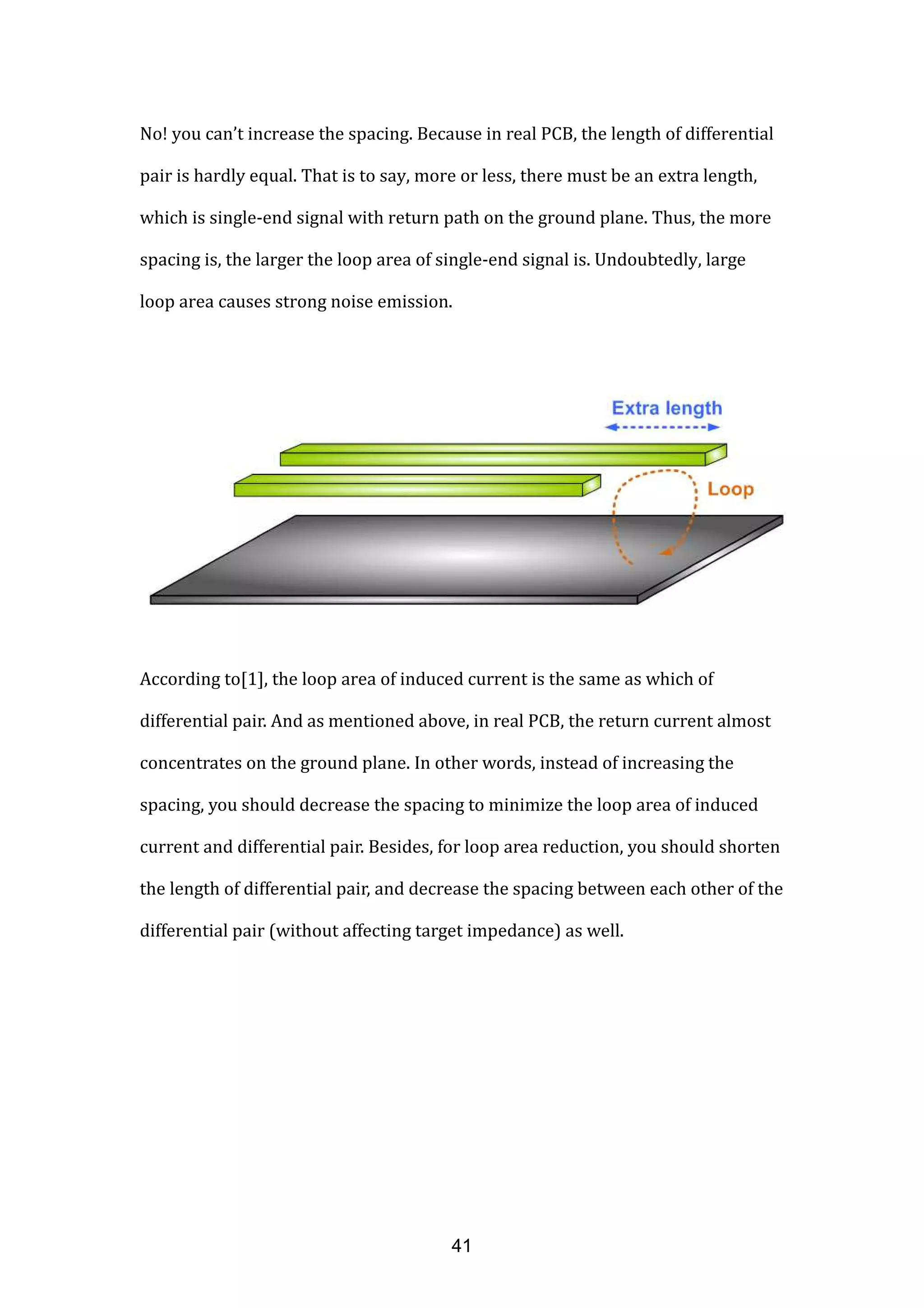 No! you can’t increase the spacing. Because in real PCB, the length of differential
pair is hardly equal. That is to say, more or less, there must be an extra length,
which is single-end signal with return path on the ground plane. Thus, the more
spacing is, the larger the loop area of single-end signal is. Undoubtedly, large
loop area causes strong noise emission.
According to[1], the loop area of induced current is the same as which of
differential pair. And as mentioned above, in real PCB, the return current almost
concentrates on the ground plane. In other words, instead of increasing the
spacing, you should decrease the spacing to minimize the loop area of induced
current and differential pair. Besides, for loop area reduction, you should shorten
the length of differential pair, and decrease the spacing between each other of the
differential pair (without affecting target impedance) as well.
41
 