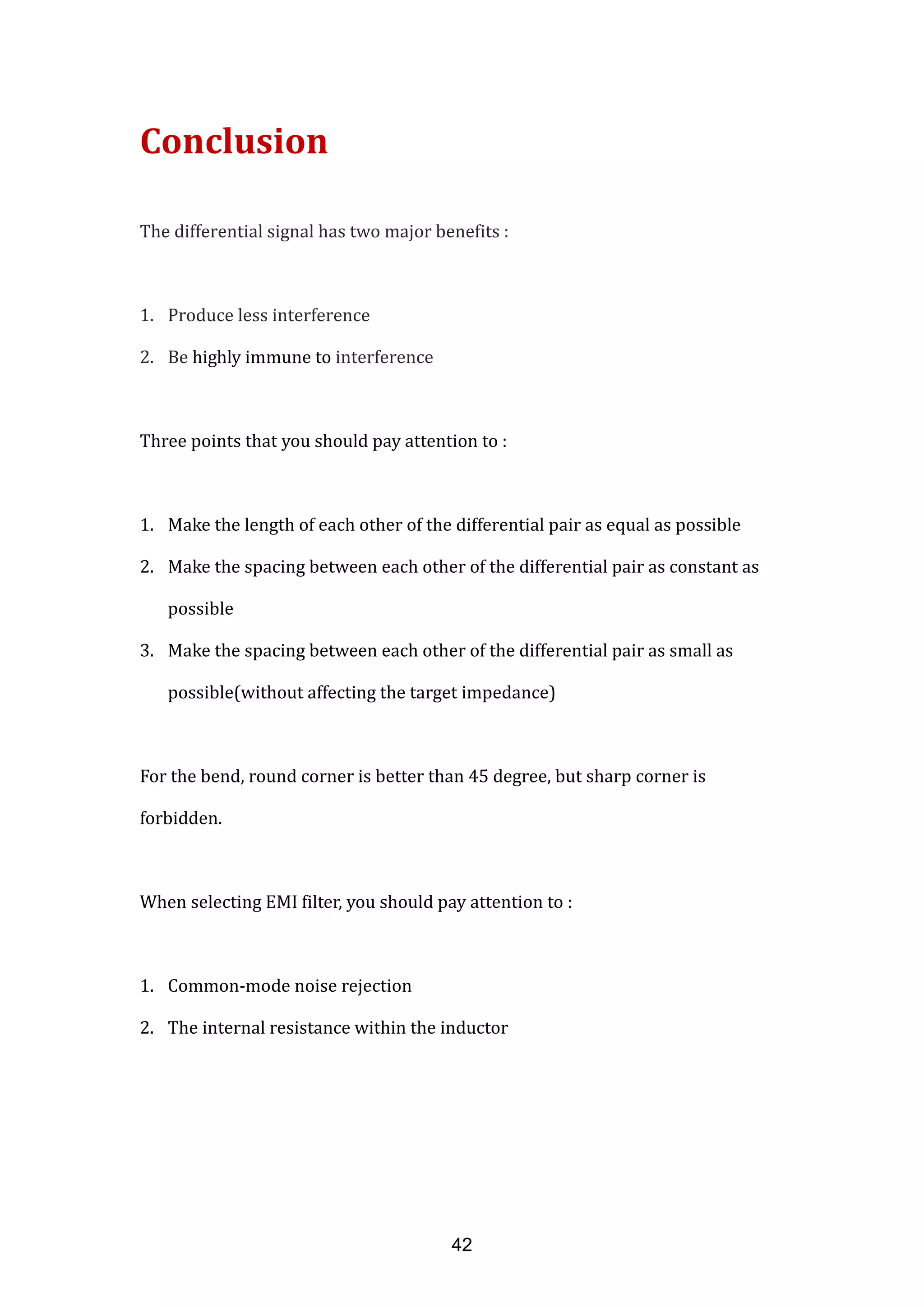 Conclusion
The differential signal has two major benefits :
1. Produce less interference
2. Be highly immune to interference
Three points that you should pay attention to :
1. Make the length of each other of the differential pair as equal as possible
2. Make the spacing between each other of the differential pair as constant as
possible
3. Make the spacing between each other of the differential pair as small as
possible(without affecting the target impedance)
For the bend, round corner is better than 45 degree, but sharp corner is
forbidden.
When selecting EMI filter, you should pay attention to :
1. Common-mode noise rejection
2. The internal resistance within the inductor
42
 