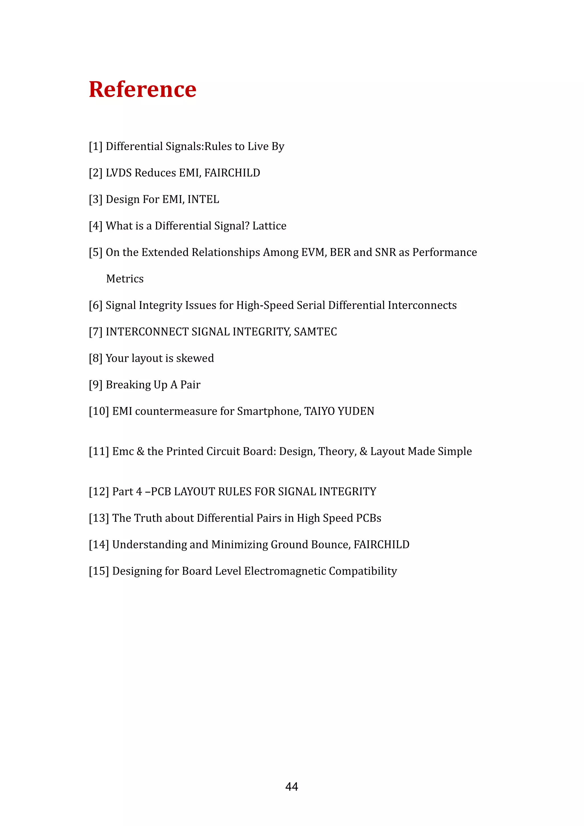 Reference
[1] Differential Signals:Rules to Live By
[2] LVDS Reduces EMI, FAIRCHILD
[3] Design For EMI, INTEL
[4] What is a Differential Signal? Lattice
[5] On the Extended Relationships Among EVM, BER and SNR as Performance
Metrics
[6] Signal Integrity Issues for High-Speed Serial Differential Interconnects
[7] INTERCONNECT SIGNAL INTEGRITY, SAMTEC
[8] Your layout is skewed
[9] Breaking Up A Pair
[10] EMI countermeasure for Smartphone, TAIYO YUDEN
[11] Emc & the Printed Circuit Board: Design, Theory, & Layout Made Simple
[12] Part 4 –PCB LAYOUT RULES FOR SIGNAL INTEGRITY
[13] The Truth about Differential Pairs in High Speed PCBs
[14] Understanding and Minimizing Ground Bounce, FAIRCHILD
[15] Designing for Board Level Electromagnetic Compatibility
44
 