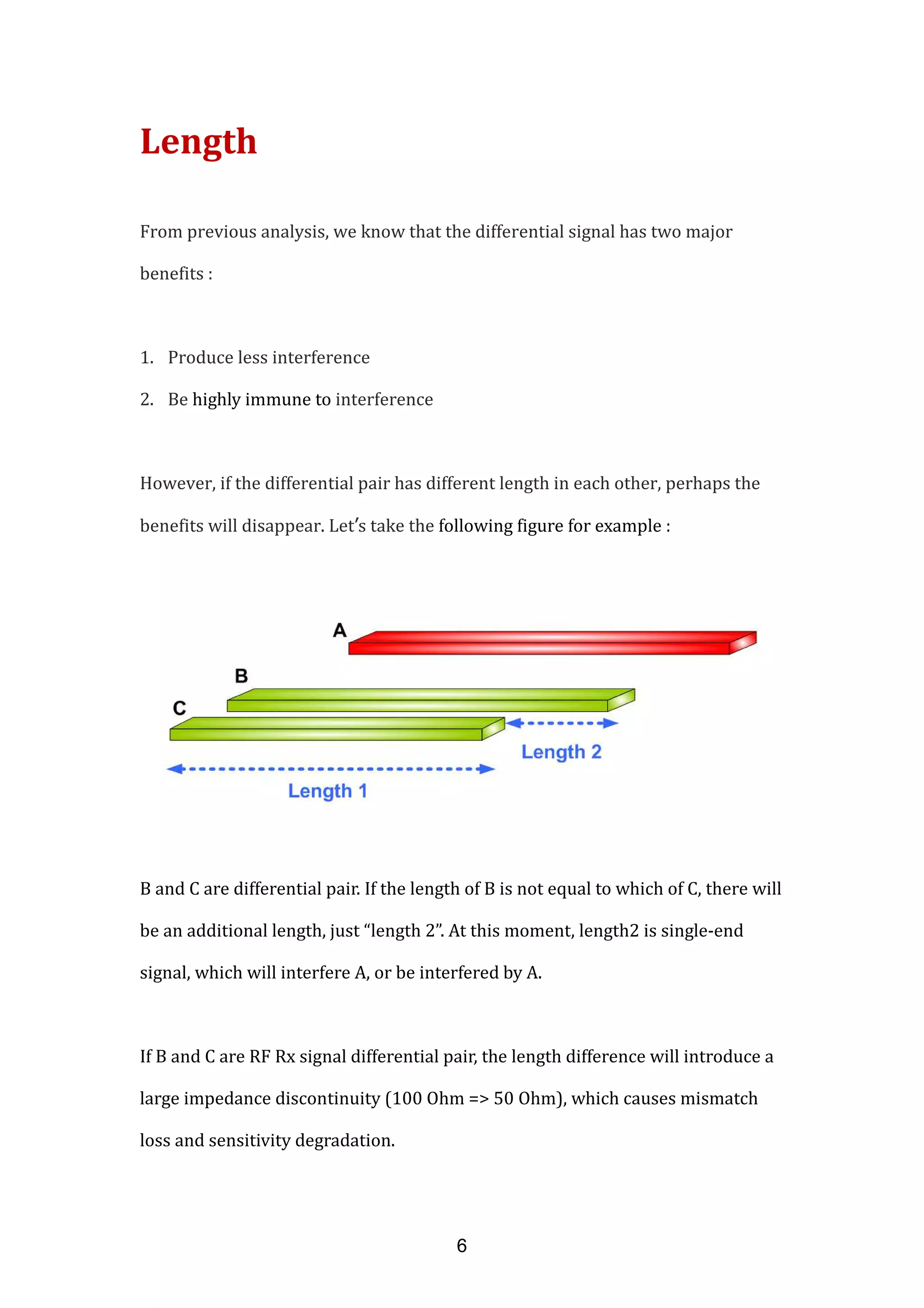 Length
From previous analysis, we know that the differential signal has two major
benefits :
1. Produce less interference
2. Be highly immune to interference
However, if the differential pair has different length in each other, perhaps the
benefits will disappear. Let’s take the following figure for example :
B and C are differential pair. If the length of B is not equal to which of C, there will
be an additional length, just “length 2”. At this moment, length2 is single-end
signal, which will interfere A, or be interfered by A.
If B and C are RF Rx signal differential pair, the length difference will introduce a
large impedance discontinuity (100 Ohm => 50 Ohm), which causes mismatch
loss and sensitivity degradation.
6
 