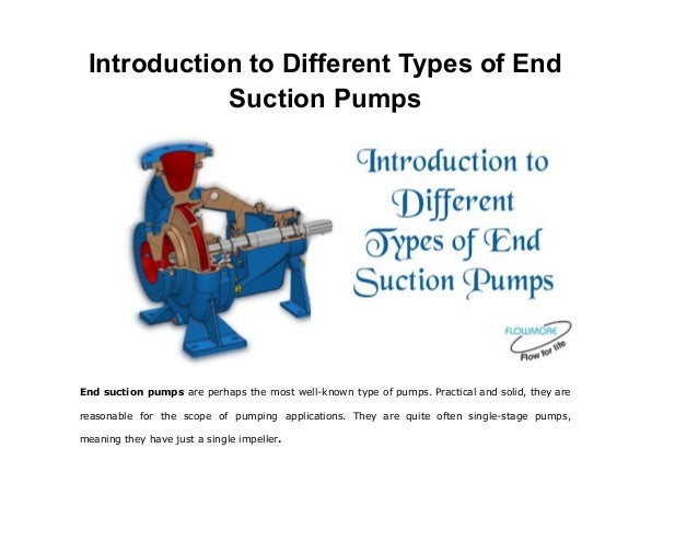 Introduction to Different Types of End
Suction Pumps
End suction pumps are perhaps the most well-known type of pumps. Practical and solid, they are
reasonable for the scope of pumping applications. They are quite often single-stage pumps,
meaning they have just a single impeller.
 