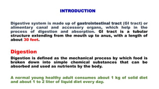 INTRODUCTION
Digestive system is made up of gastrointestinal tract (GI tract) or
alimentary canal and accessory organs, which help in the
process of digestion and absorption. GI tract is a tubular
structure extending from the mouth up to anus, with a length of
about 30 feet.
Digestion
Digestion is defined as the mechanical process by which food is
broken down into simple chemical substances that can be
absorbed and used as nutrients by the body.
A normal young healthy adult consumes about 1 kg of solid diet
and about 1 to 2 liter of liquid diet every day.
 