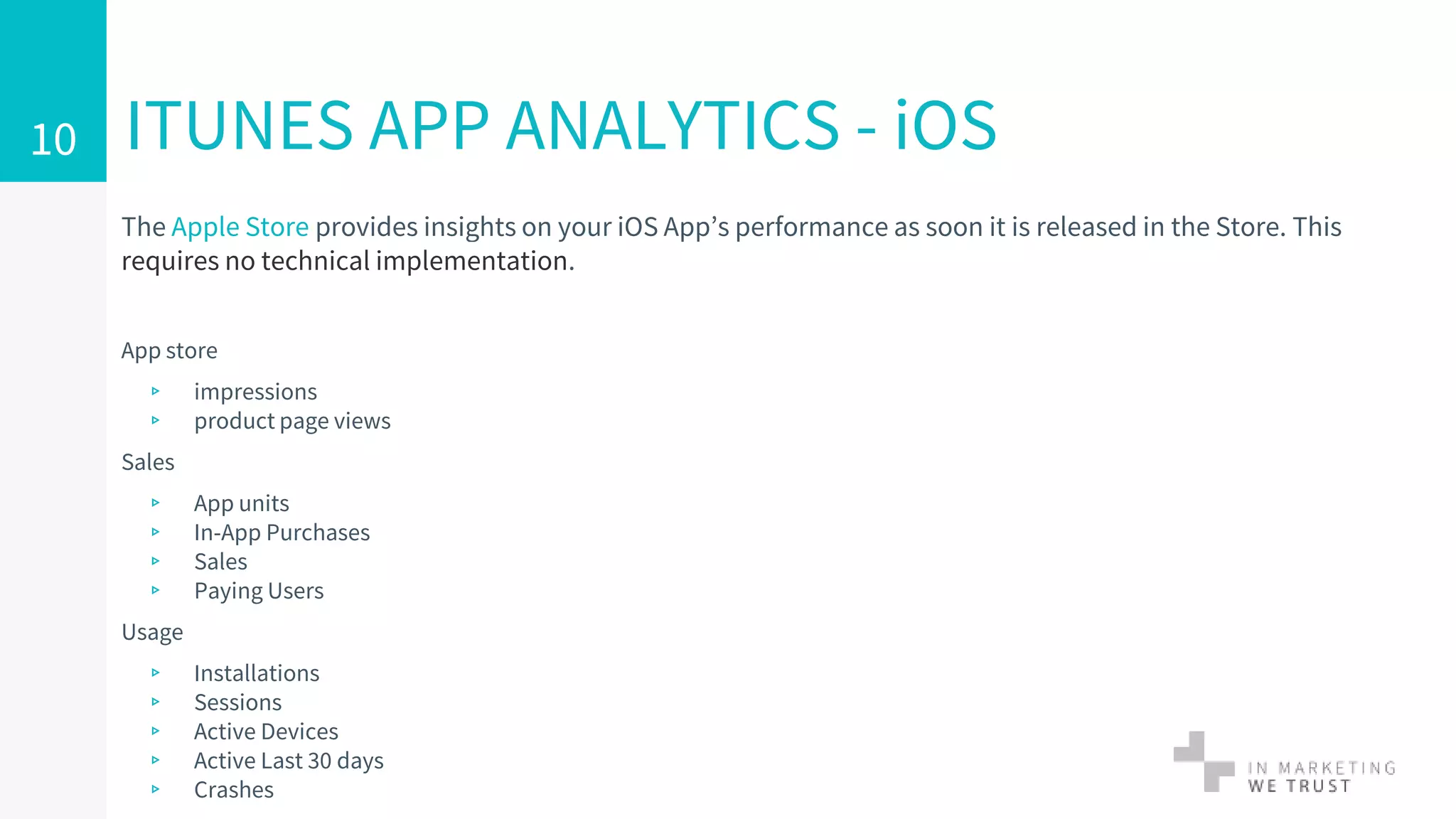 The Apple Store provides insights on your iOS App’s performance as soon it is released in the Store. This
requires no technical implementation.
App store
▹ impressions
▹ product page views
Sales
▹ App units
▹ In-App Purchases
▹ Sales
▹ Paying Users
Usage
▹ Installations
▹ Sessions
▹ Active Devices
▹ Active Last 30 days
▹ Crashes
ITUNES APP ANALYTICS - iOS10
 