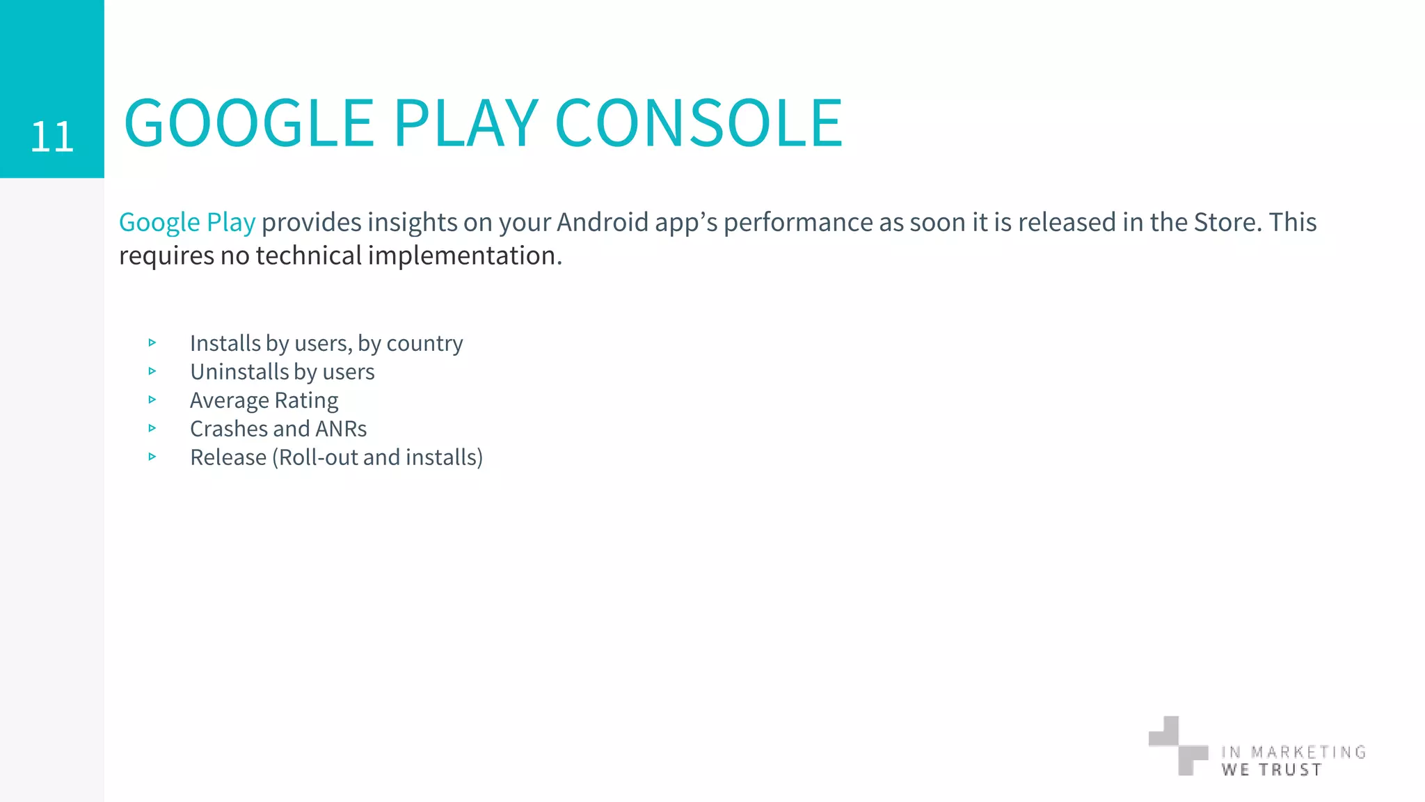 Google Play provides insights on your Android app’s performance as soon it is released in the Store. This
requires no technical implementation.
▹ Installs by users, by country
▹ Uninstalls by users
▹ Average Rating
▹ Crashes and ANRs
▹ Release (Roll-out and installs)
GOOGLE PLAY CONSOLE11
 