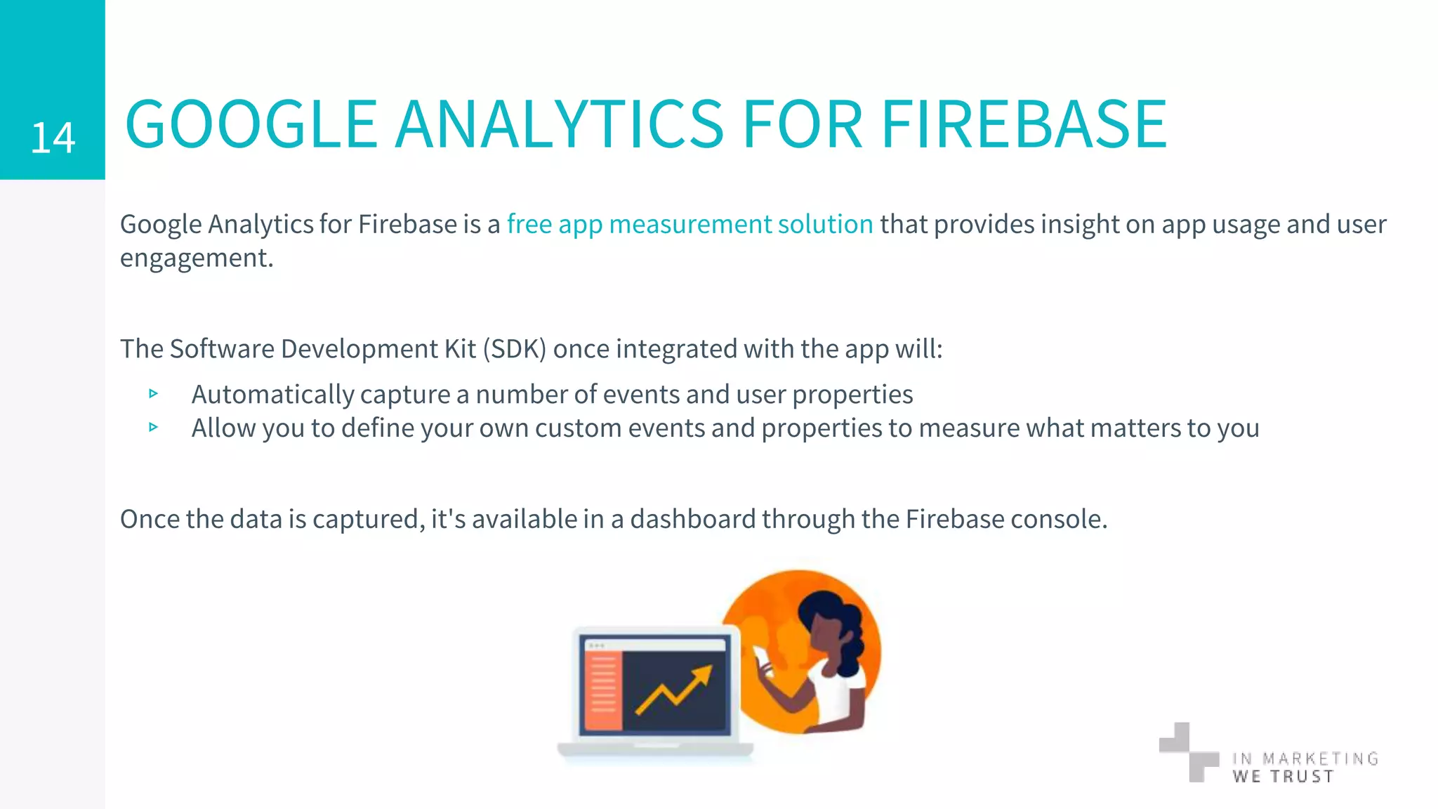 Google Analytics for Firebase is a free app measurement solution that provides insight on app usage and user
engagement.
The Software Development Kit (SDK) once integrated with the app will:
▹ Automatically capture a number of events and user properties
▹ Allow you to define your own custom events and properties to measure what matters to you
Once the data is captured, it's available in a dashboard through the Firebase console.
GOOGLE ANALYTICS FOR FIREBASE14
 