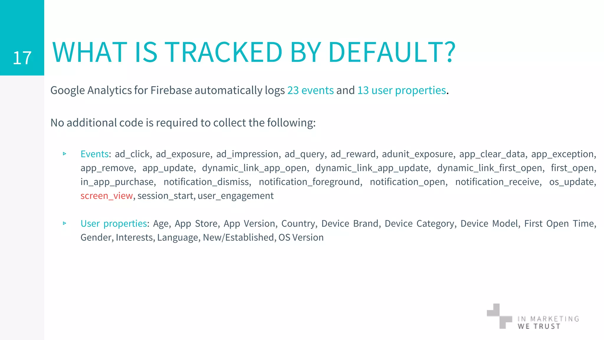 WHAT IS TRACKED BY DEFAULT?
Google Analytics for Firebase automatically logs 23 events and 13 user properties.
No additional code is required to collect the following:
▹ Events: ad_click, ad_exposure, ad_impression, ad_query, ad_reward, adunit_exposure, app_clear_data, app_exception,
app_remove, app_update, dynamic_link_app_open, dynamic_link_app_update, dynamic_link_first_open, first_open,
in_app_purchase, notification_dismiss, notification_foreground, notification_open, notification_receive, os_update,
screen_view, session_start, user_engagement
▹ User properties: Age, App Store, App Version, Country, Device Brand, Device Category, Device Model, First Open Time,
Gender, Interests, Language, New/Established, OS Version
17
 
