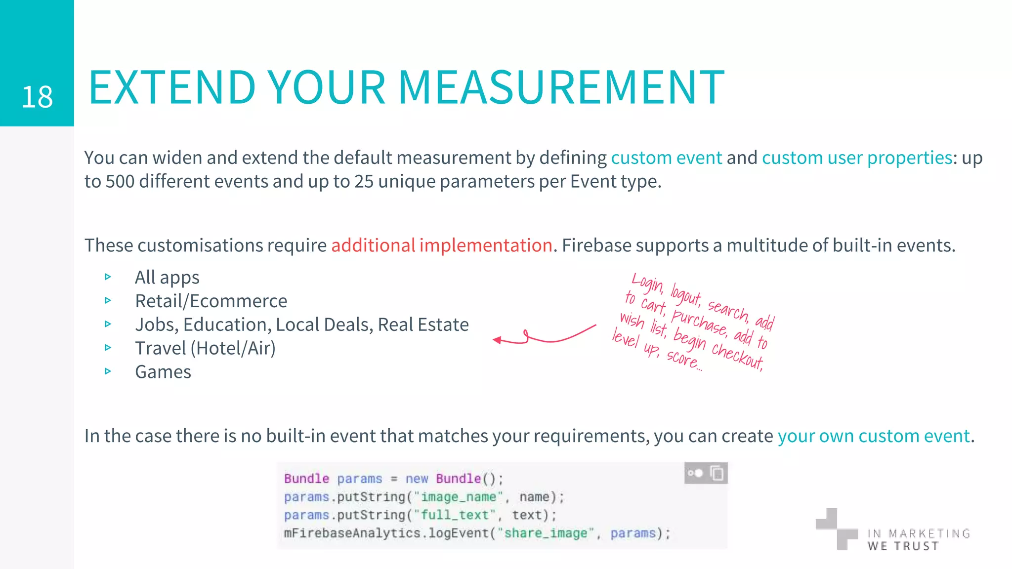EXTEND YOUR MEASUREMENT
You can widen and extend the default measurement by defining custom event and custom user properties: up
to 500 different events and up to 25 unique parameters per Event type.
These customisations require additional implementation. Firebase supports a multitude of built-in events.
▹ All apps
▹ Retail/Ecommerce
▹ Jobs, Education, Local Deals, Real Estate
▹ Travel (Hotel/Air)
▹ Games
In the case there is no built-in event that matches your requirements, you can create your own custom event.
18
 