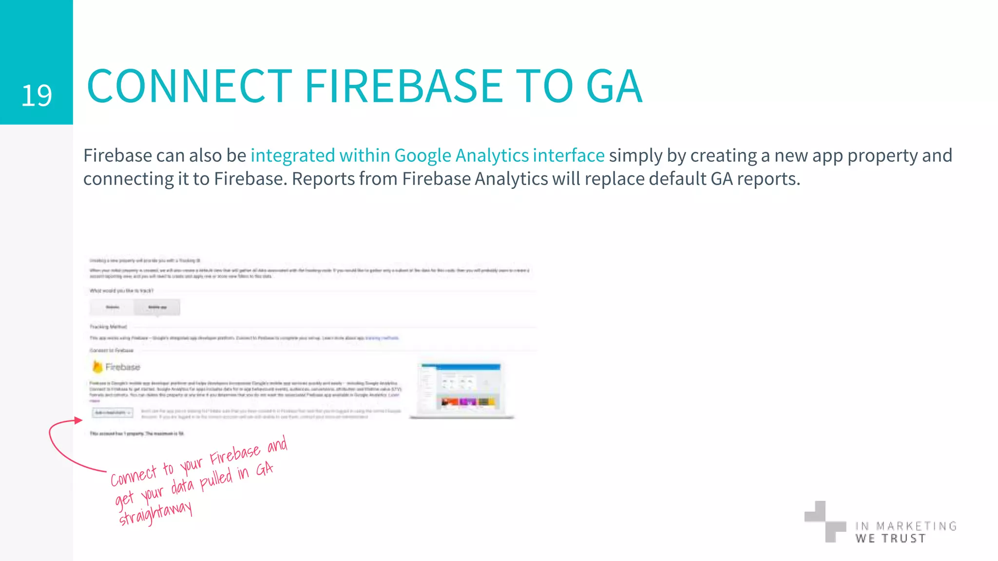 Firebase can also be integrated within Google Analytics interface simply by creating a new app property and
connecting it to Firebase. Reports from Firebase Analytics will replace default GA reports.
CONNECT FIREBASE TO GA19
 