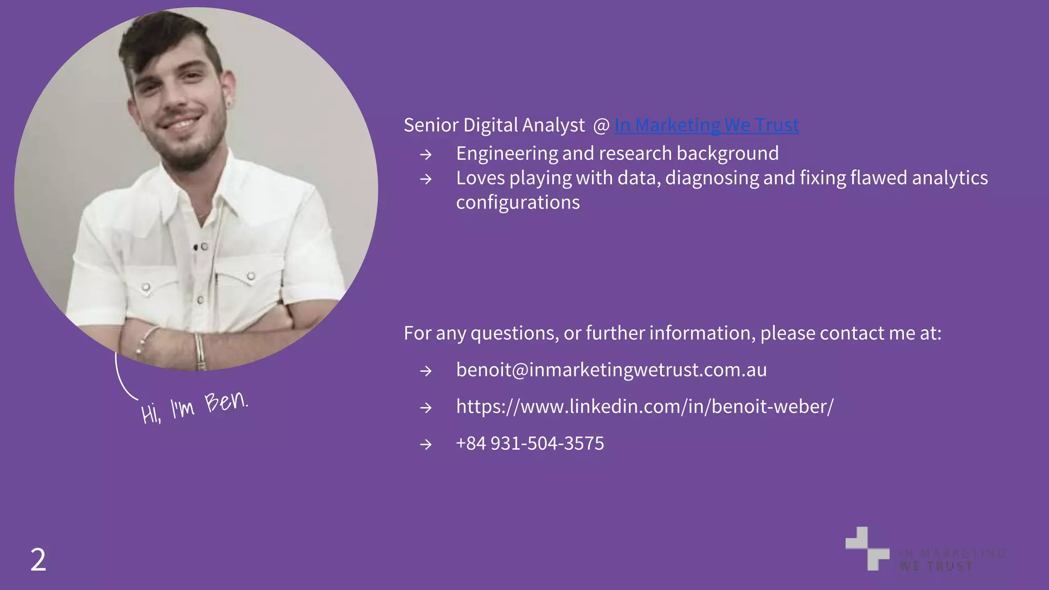 2
Senior Digital Analyst @ In Marketing We Trust
→ Engineering and research background
→ Loves playing with data, diagnosing and fixing flawed analytics
configurations
For any questions, or further information, please contact me at:
→ benoit@inmarketingwetrust.com.au
→ https://www.linkedin.com/in/benoit-weber/
→ +84 931-504-3575
 