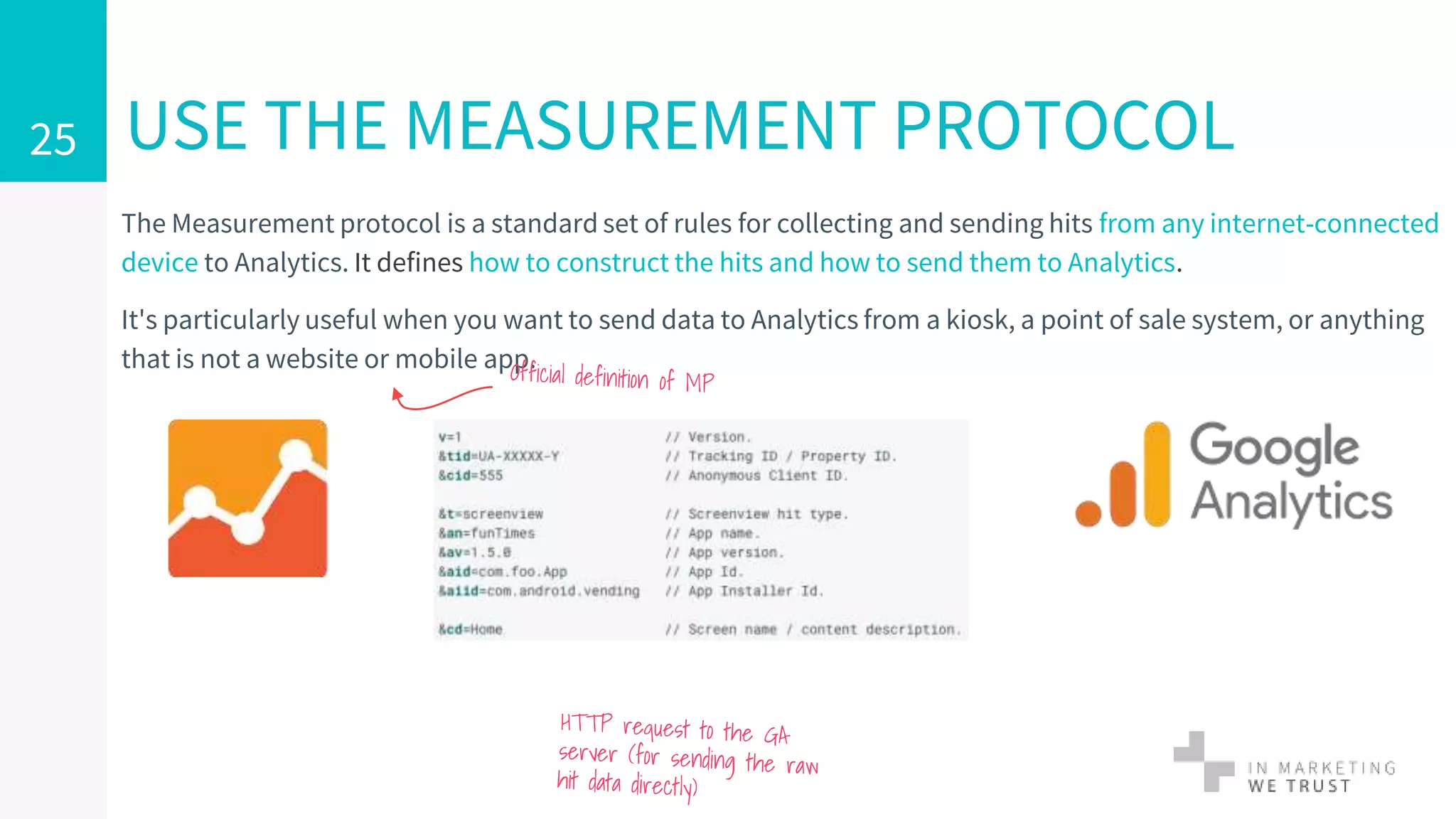 The Measurement protocol is a standard set of rules for collecting and sending hits from any internet-connected
device to Analytics. It defines how to construct the hits and how to send them to Analytics.
It's particularly useful when you want to send data to Analytics from a kiosk, a point of sale system, or anything
that is not a website or mobile app.
USE THE MEASUREMENT PROTOCOL25
 