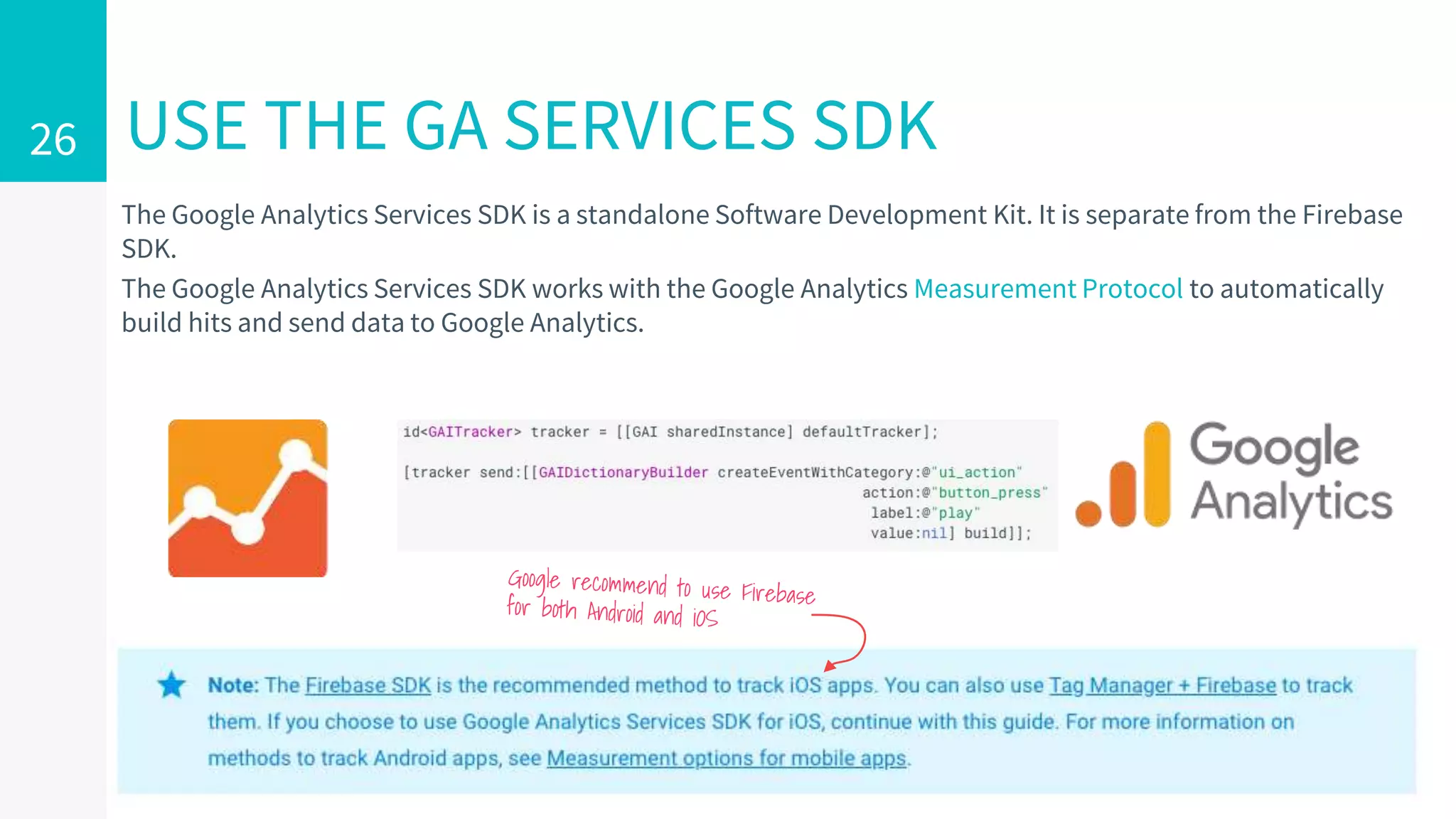 The Google Analytics Services SDK is a standalone Software Development Kit. It is separate from the Firebase
SDK.
The Google Analytics Services SDK works with the Google Analytics Measurement Protocol to automatically
build hits and send data to Google Analytics.
USE THE GA SERVICES SDK26
 