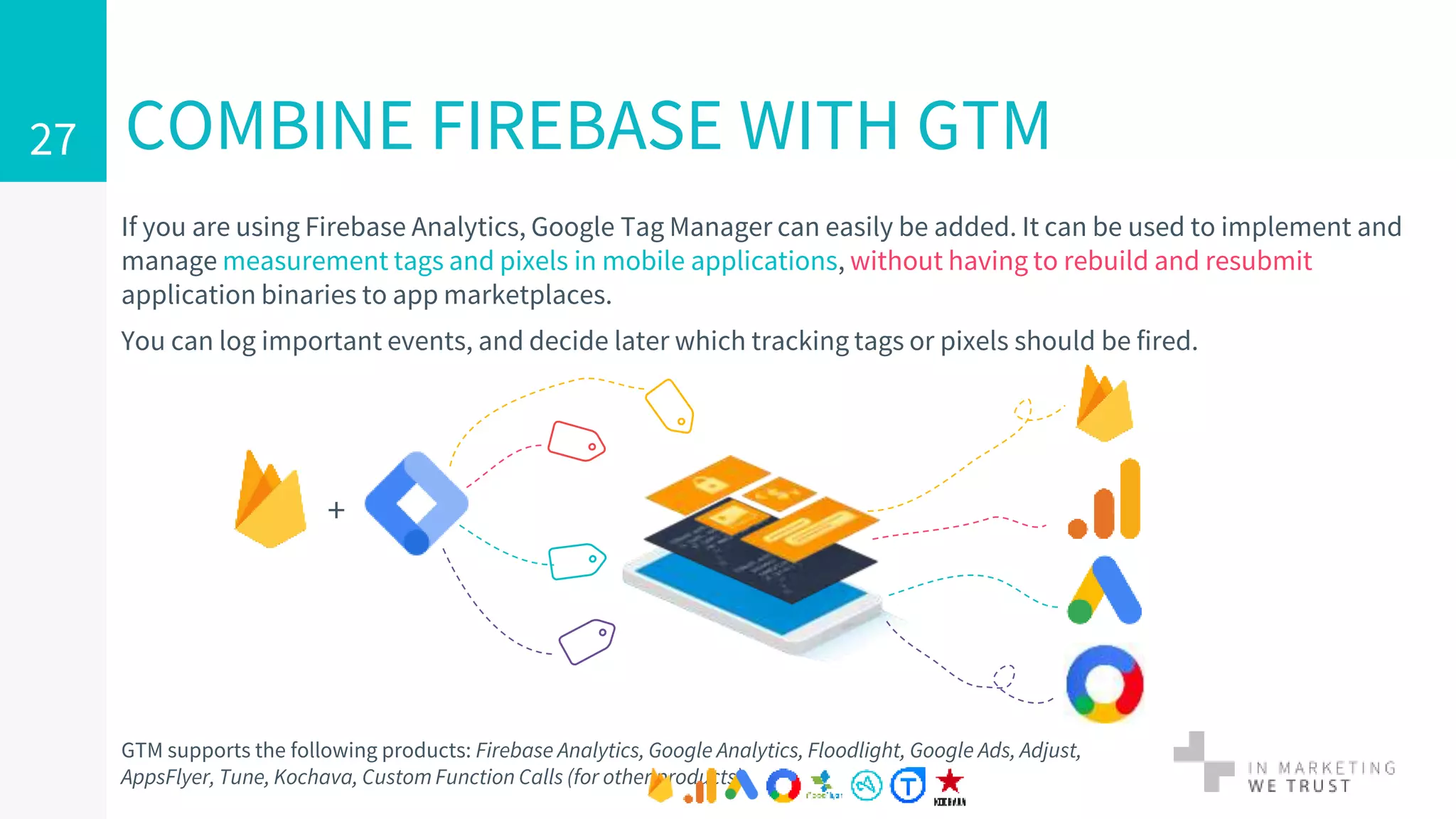 If you are using Firebase Analytics, Google Tag Manager can easily be added. It can be used to implement and
manage measurement tags and pixels in mobile applications, without having to rebuild and resubmit
application binaries to app marketplaces.
You can log important events, and decide later which tracking tags or pixels should be fired.
COMBINE FIREBASE WITH GTM27
GTM supports the following products: Firebase Analytics, Google Analytics, Floodlight, Google Ads, Adjust,
AppsFlyer, Tune, Kochava, Custom Function Calls (for other products)
+
 
