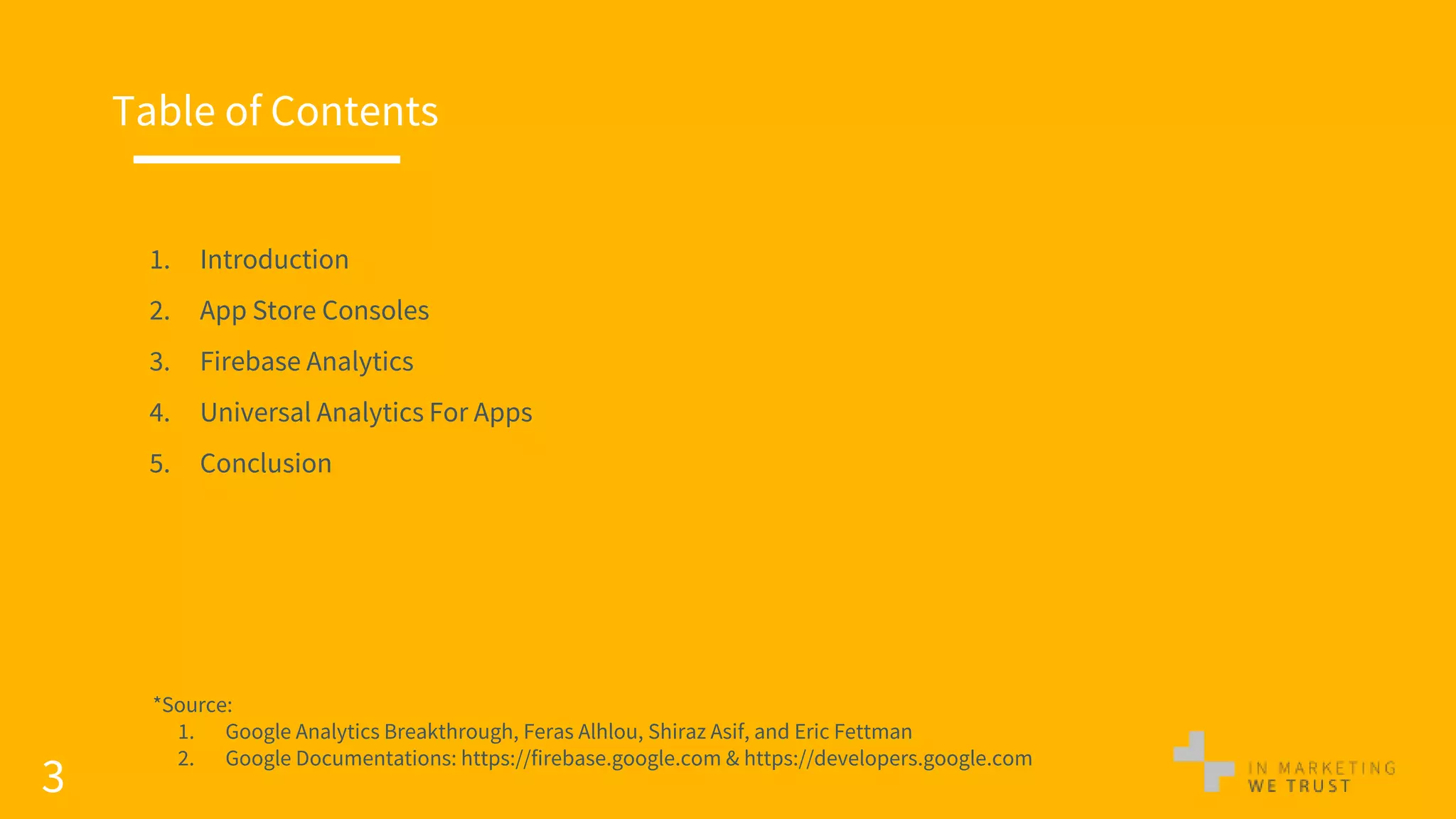 3
Table of Contents
1. Introduction
2. App Store Consoles
3. Firebase Analytics
4. Universal Analytics For Apps
5. Conclusion
*Source:
1. Google Analytics Breakthrough, Feras Alhlou, Shiraz Asif, and Eric Fettman
2. Google Documentations: https://firebase.google.com & https://developers.google.com
 