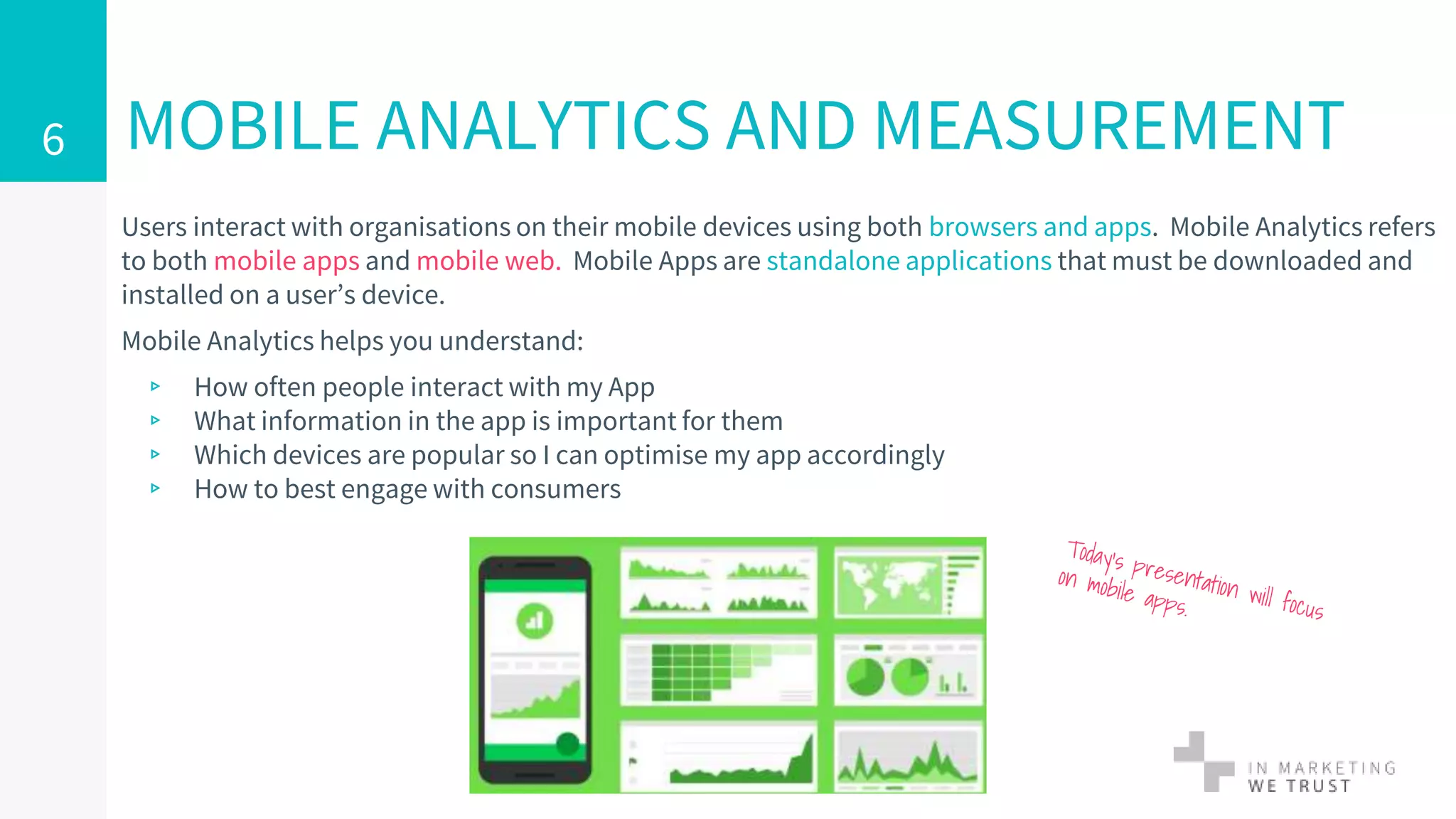 Users interact with organisations on their mobile devices using both browsers and apps. Mobile Analytics refers
to both mobile apps and mobile web. Mobile Apps are standalone applications that must be downloaded and
installed on a user’s device.
Mobile Analytics helps you understand:
▹ How often people interact with my App
▹ What information in the app is important for them
▹ Which devices are popular so I can optimise my app accordingly
▹ How to best engage with consumers
MOBILE ANALYTICS AND MEASUREMENT6
 