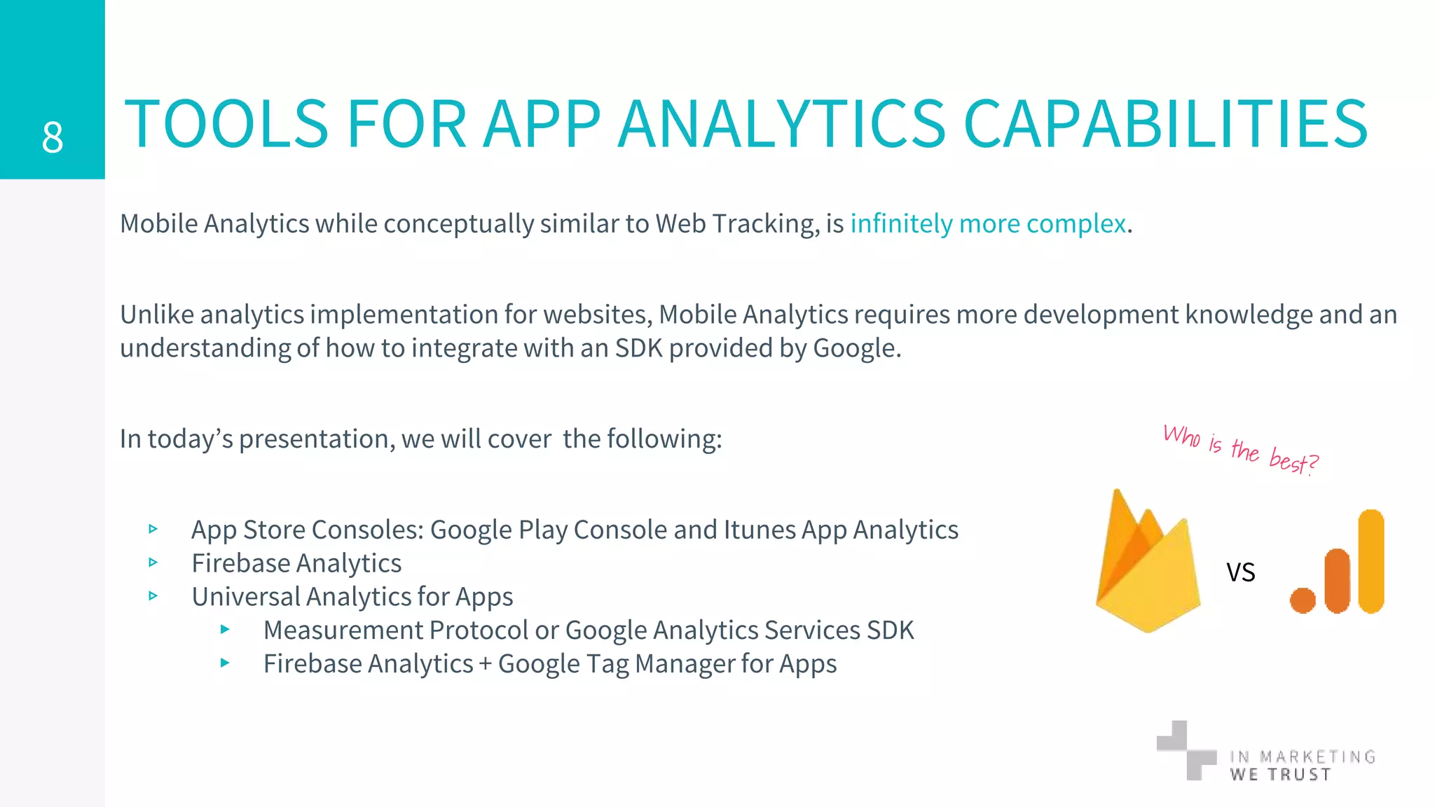 Mobile Analytics while conceptually similar to Web Tracking, is infinitely more complex.
Unlike analytics implementation for websites, Mobile Analytics requires more development knowledge and an
understanding of how to integrate with an SDK provided by Google.
In today’s presentation, we will cover the following:
▹ App Store Consoles: Google Play Console and Itunes App Analytics
▹ Firebase Analytics
▹ Universal Analytics for Apps
▸ Measurement Protocol or Google Analytics Services SDK
▸ Firebase Analytics + Google Tag Manager for Apps
TOOLS FOR APP ANALYTICS CAPABILITIES8
VS
 