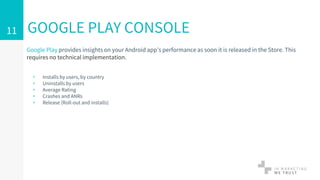 Google Play provides insights on your Android app’s performance as soon it is released in the Store. This
requires no technical implementation.
▹ Installs by users, by country
▹ Uninstalls by users
▹ Average Rating
▹ Crashes and ANRs
▹ Release (Roll-out and installs)
GOOGLE PLAY CONSOLE11
 