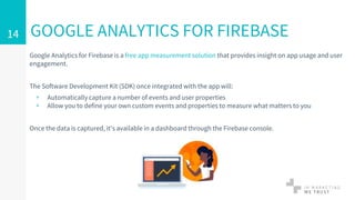 Google Analytics for Firebase is a free app measurement solution that provides insight on app usage and user
engagement.
The Software Development Kit (SDK) once integrated with the app will:
▹ Automatically capture a number of events and user properties
▹ Allow you to define your own custom events and properties to measure what matters to you
Once the data is captured, it's available in a dashboard through the Firebase console.
GOOGLE ANALYTICS FOR FIREBASE14
 