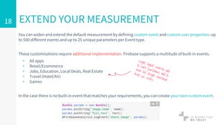 EXTEND YOUR MEASUREMENT
You can widen and extend the default measurement by defining custom event and custom user properties: up
to 500 different events and up to 25 unique parameters per Event type.
These customisations require additional implementation. Firebase supports a multitude of built-in events.
▹ All apps
▹ Retail/Ecommerce
▹ Jobs, Education, Local Deals, Real Estate
▹ Travel (Hotel/Air)
▹ Games
In the case there is no built-in event that matches your requirements, you can create your own custom event.
18
 
