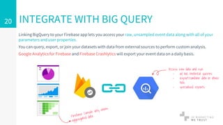 Linking BigQuery to your Firebase app lets you access your raw, unsampled event data along with all of your
parameters and user properties.
You can query, export, or join your datasets with data from external sources to perform custom analysis.
Google Analytics for Firebase and Firebase Crashlytics will export your event data on a daily basis.
INTEGRATE WITH BIG QUERY20
Access raw data and run
- ad hoc historical queries
- export/combine data in other
tools
- specialised reports
 