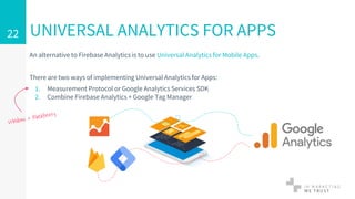 An alternative to Firebase Analytics is to use Universal Analytics for Mobile Apps.
There are two ways of implementing Universal Analytics for Apps:
1. Measurement Protocol or Google Analytics Services SDK
2. Combine Firebase Analytics + Google Tag Manager
UNIVERSAL ANALYTICS FOR APPS22
 