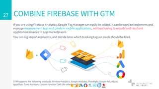 If you are using Firebase Analytics, Google Tag Manager can easily be added. It can be used to implement and
manage measurement tags and pixels in mobile applications, without having to rebuild and resubmit
application binaries to app marketplaces.
You can log important events, and decide later which tracking tags or pixels should be fired.
COMBINE FIREBASE WITH GTM27
GTM supports the following products: Firebase Analytics, Google Analytics, Floodlight, Google Ads, Adjust,
AppsFlyer, Tune, Kochava, Custom Function Calls (for other products)
+
 