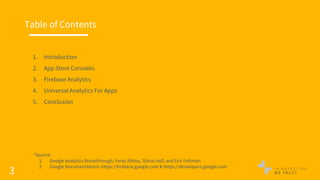 3
Table of Contents
1. Introduction
2. App Store Consoles
3. Firebase Analytics
4. Universal Analytics For Apps
5. Conclusion
*Source:
1. Google Analytics Breakthrough, Feras Alhlou, Shiraz Asif, and Eric Fettman
2. Google Documentations: https://firebase.google.com & https://developers.google.com
 