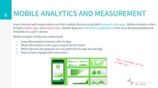 Users interact with organisations on their mobile devices using both browsers and apps. Mobile Analytics refers
to both mobile apps and mobile web. Mobile Apps are standalone applications that must be downloaded and
installed on a user’s device.
Mobile Analytics helps you understand:
▹ How often people interact with my App
▹ What information in the app is important for them
▹ Which devices are popular so I can optimise my app accordingly
▹ How to best engage with consumers
MOBILE ANALYTICS AND MEASUREMENT6
 