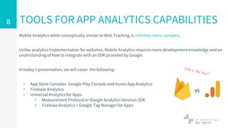 Mobile Analytics while conceptually similar to Web Tracking, is infinitely more complex.
Unlike analytics implementation for websites, Mobile Analytics requires more development knowledge and an
understanding of how to integrate with an SDK provided by Google.
In today’s presentation, we will cover the following:
▹ App Store Consoles: Google Play Console and Itunes App Analytics
▹ Firebase Analytics
▹ Universal Analytics for Apps
▸ Measurement Protocol or Google Analytics Services SDK
▸ Firebase Analytics + Google Tag Manager for Apps
TOOLS FOR APP ANALYTICS CAPABILITIES8
VS
 