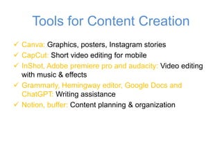 Tools for Content Creation
✓ Canva: Graphics, posters, Instagram stories
✓ CapCut: Short video editing for mobile
✓ InShot, Adobe premiere pro and audacity: Video editing
with music & effects
✓ Grammarly, Hemingway editor, Google Docs and
ChatGPT: Writing assistance
✓ Notion, buffer: Content planning & organization
 