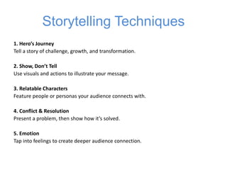 Storytelling Techniques
1. Hero’s Journey
Tell a story of challenge, growth, and transformation.
2. Show, Don’t Tell
Use visuals and actions to illustrate your message.
3. Relatable Characters
Feature people or personas your audience connects with.
4. Conflict & Resolution
Present a problem, then show how it’s solved.
5. Emotion
Tap into feelings to create deeper audience connection.
 