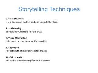 Storytelling Techniques
6. Clear Structure
Use a beginning, middle, and end to guide the story.
7. Authenticity
Be real and vulnerable to build trust.
8. Visual Storytelling
Let visuals carry or enhance the narrative.
9. Repetition
Repeat key themes or phrases for impact.
10. Call to Action
End with a clear next step for your audience.
 