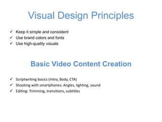 Visual Design Principles
✓ Keep it simple and consistent
✓ Use brand colors and fonts
✓ Use high-quality visuals
Basic Video Content Creation
✓ Scriptwriting basics (Intro, Body, CTA)
✓ Shooting with smartphones: Angles, lighting, sound
✓ Editing: Trimming, transitions, subtitles
 