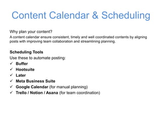 Content Calendar & Scheduling
Why plan your content?
A content calendar ensure consistent, timely and well coordinated contents by aligning
posts with improving team collaboration and streamlining planning.
Scheduling Tools
Use these to automate posting:
✓ Buffer
✓ Hootsuite
✓ Later
✓ Meta Business Suite
✓ Google Calendar (for manual planning)
✓ Trello / Notion / Asana (for team coordination)
 