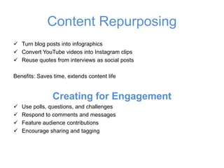 Content Repurposing
✓ Turn blog posts into infographics
✓ Convert YouTube videos into Instagram clips
✓ Reuse quotes from interviews as social posts
Benefits: Saves time, extends content life
Creating for Engagement
✓ Use polls, questions, and challenges
✓ Respond to comments and messages
✓ Feature audience contributions
✓ Encourage sharing and tagging
 