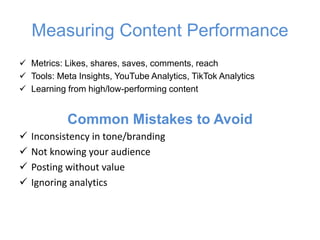 Measuring Content Performance
✓ Metrics: Likes, shares, saves, comments, reach
✓ Tools: Meta Insights, YouTube Analytics, TikTok Analytics
✓ Learning from high/low-performing content
Common Mistakes to Avoid
✓ Inconsistency in tone/branding
✓ Not knowing your audience
✓ Posting without value
✓ Ignoring analytics
 