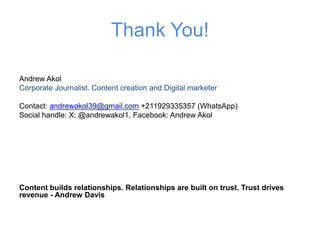 Thank You!
Andrew Akol
Corporate Journalist. Content creation and Digital marketer
Contact: andrewakol39@gmail.com +211929335357 (WhatsApp)
Social handle: X: @andrewakol1, Facebook: Andrew Akol
Content builds relationships. Relationships are built on trust. Trust drives
revenue - Andrew Davis
 