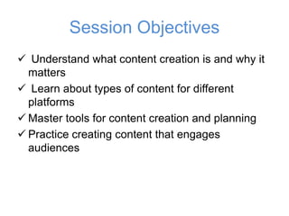 Session Objectives
✓ Understand what content creation is and why it
matters
✓ Learn about types of content for different
platforms
✓ Master tools for content creation and planning
✓ Practice creating content that engages
audiences
 