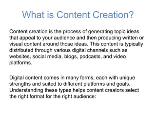 What is Content Creation?
Content creation is the process of generating topic ideas
that appeal to your audience and then producing written or
visual content around those ideas. This content is typically
distributed through various digital channels such as
websites, social media, blogs, podcasts, and video
platforms.
Digital content comes in many forms, each with unique
strengths and suited to different platforms and goals.
Understanding these types helps content creators select
the right format for the right audience:
 
