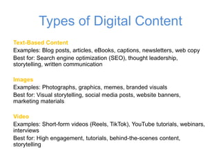 Types of Digital Content
Text-Based Content
Examples: Blog posts, articles, eBooks, captions, newsletters, web copy
Best for: Search engine optimization (SEO), thought leadership,
storytelling, written communication
Images
Examples: Photographs, graphics, memes, branded visuals
Best for: Visual storytelling, social media posts, website banners,
marketing materials
Video
Examples: Short-form videos (Reels, TikTok), YouTube tutorials, webinars,
interviews
Best for: High engagement, tutorials, behind-the-scenes content,
storytelling
 