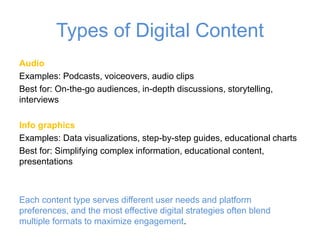 Types of Digital Content
Audio
Examples: Podcasts, voiceovers, audio clips
Best for: On-the-go audiences, in-depth discussions, storytelling,
interviews
Info graphics
Examples: Data visualizations, step-by-step guides, educational charts
Best for: Simplifying complex information, educational content,
presentations
Each content type serves different user needs and platform
preferences, and the most effective digital strategies often blend
multiple formats to maximize engagement.
 