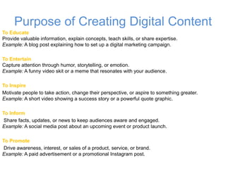 Purpose of Creating Digital Content
To Educate
Provide valuable information, explain concepts, teach skills, or share expertise.
Example: A blog post explaining how to set up a digital marketing campaign.
To Entertain
Capture attention through humor, storytelling, or emotion.
Example: A funny video skit or a meme that resonates with your audience.
To Inspire
Motivate people to take action, change their perspective, or aspire to something greater.
Example: A short video showing a success story or a powerful quote graphic.
To Inform
Share facts, updates, or news to keep audiences aware and engaged.
Example: A social media post about an upcoming event or product launch.
To Promote
Drive awareness, interest, or sales of a product, service, or brand.
Example: A paid advertisement or a promotional Instagram post.
 