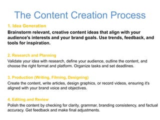 The Content Creation Process
1. Idea Generation
Brainstorm relevant, creative content ideas that align with your
audience's interests and your brand goals. Use trends, feedback, and
tools for inspiration.
2. Research and Planning
Validate your idea with research, define your audience, outline the content, and
choose the right format and platform. Organize tasks and set deadlines.
3. Production (Writing, Filming, Designing)
Create the content, write articles, design graphics, or record videos, ensuring it's
aligned with your brand voice and objectives.
4. Editing and Review
Polish the content by checking for clarity, grammar, branding consistency, and factual
accuracy. Get feedback and make final adjustments.
 