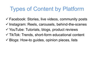 Types of Content by Platform
✓ Facebook: Stories, live videos, community posts
✓ Instagram: Reels, carousels, behind-the-scenes
✓ YouTube: Tutorials, blogs, product reviews
✓ TikTok: Trends, short-form educational content
✓ Blogs: How-to guides, opinion pieces, lists
 